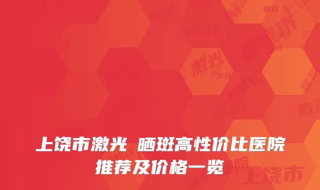 上饶市激光袪晒斑高性价比医院推荐及价格一览