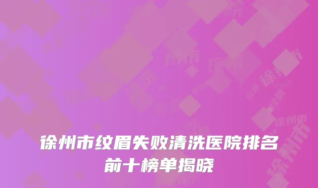 徐州市纹眉失败清洗医院排名前十榜单揭晓