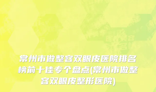 常州市做整容双眼皮医院排名榜前十佳专个盘点(常州市做整容双眼皮整形医院)