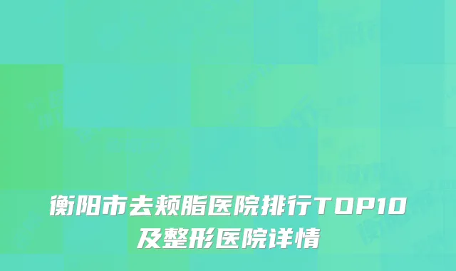 衡阳市去颊脂医院排行TOP10及整形医院详情