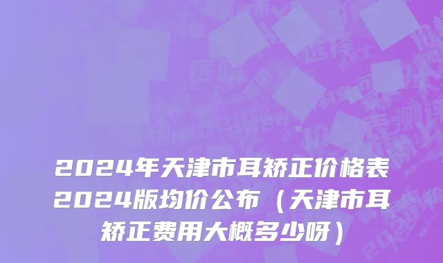 2024年天津市耳矫正价格表2024版均价公布（天津市耳矫正费用大概多少呀）