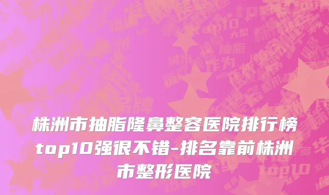 株洲市抽脂隆鼻整容医院排行榜top10强很不错-排名靠前株洲市整形医院