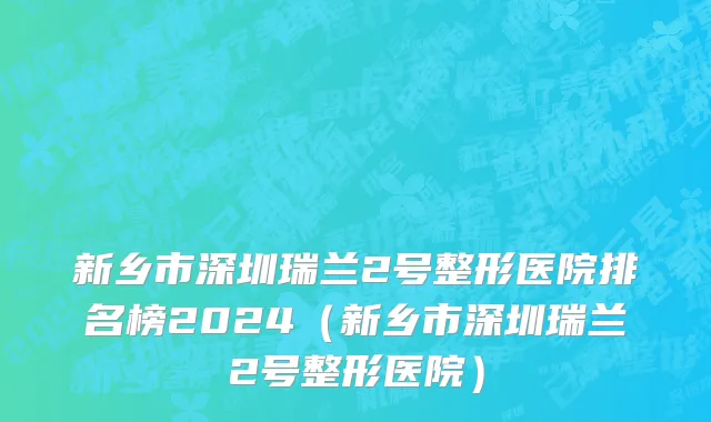 新乡市深圳瑞兰2号整形医院排名榜2024（新乡市深圳瑞兰2号整形医院）