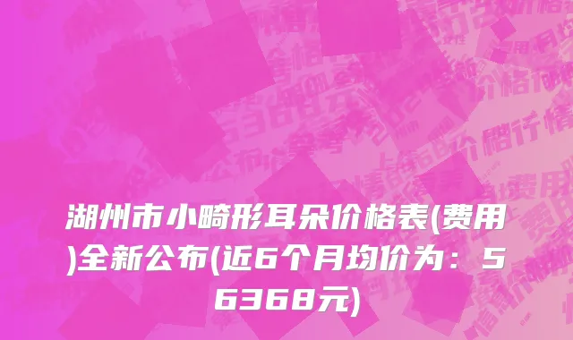 湖州市小畸形耳朵价格表(费用)全新公布(近6个月均价为：56368元)