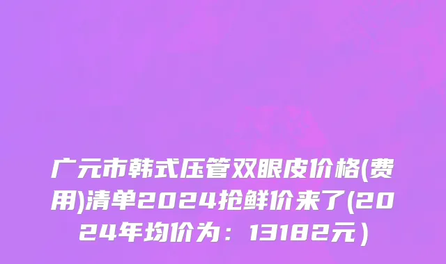 广元市韩式压管双眼皮价格(费用)清单2024抢鲜价来了(2024年均价为：13182元）