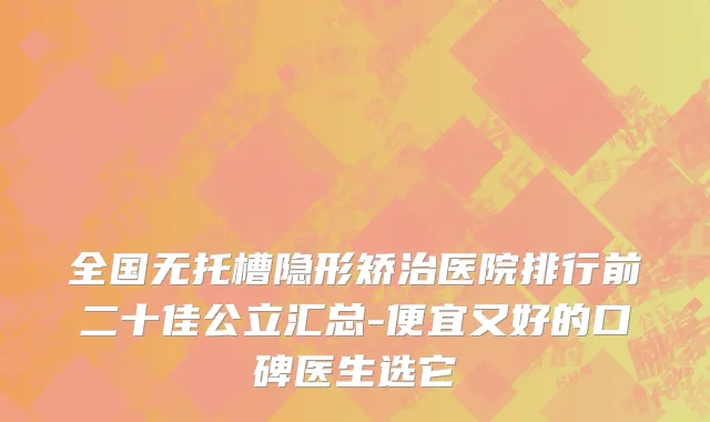 全国无托槽隐形矫治医院排行前二十佳公立汇总-便宜又好的口碑医生选它