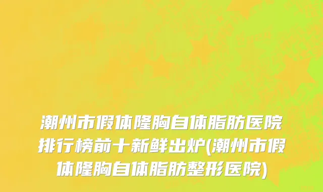 潮州市假体隆胸自体脂肪医院排行榜前十新鲜出炉(潮州市假体隆胸自体脂肪整形医院)