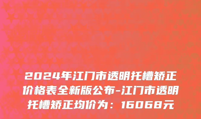 2024年江门市透明托槽矫正价格表全新版公布-江门市透明托槽矫正均价为：16068元