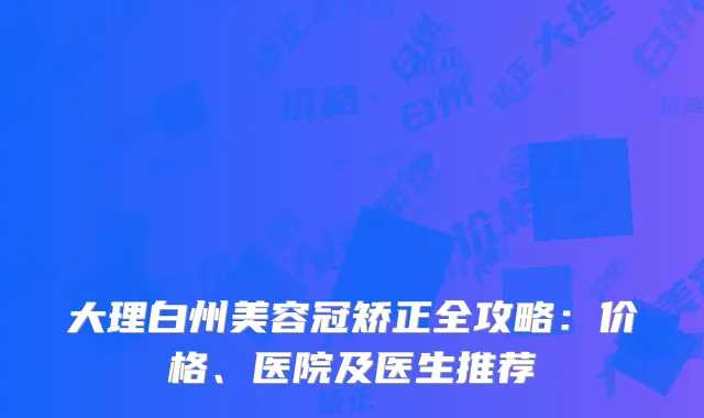 大理白州美容冠矫正全攻略：价格、医院及医生推荐