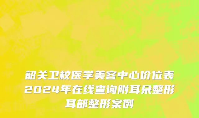 韶关卫校医学美容中心价位表2024年在线查询附耳朵整形耳部整形案例