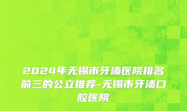 2024年无锡市牙渍医院排名前三的公立推荐-无锡市牙渍口腔医院