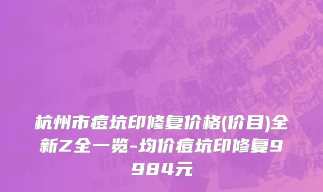 杭州市痘坑印修复价格(价目)全新Z全一览-均价痘坑印修复9984元