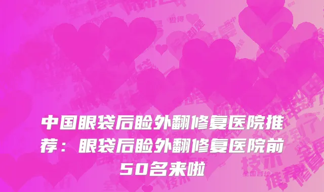 中国眼袋后睑外翻修复医院推荐：眼袋后睑外翻修复医院前50名来啦