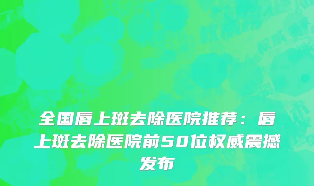 全国唇上斑去除医院推荐：唇上斑去除医院前50位权威震撼发布