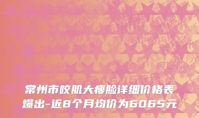 常州市咬肌大瘦脸详细价格表爆出-近8个月均价为6065元