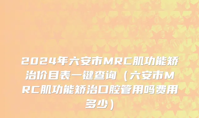 2024年六安市MRC肌功能矫治价目表一键查询（六安市MRC肌功能矫治口腔管用吗费用多少）