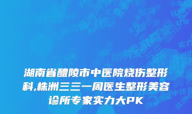 湖南省醴陵市中医院烧伤整形科,株洲三三一周医生整形美容诊所专家实力大PK