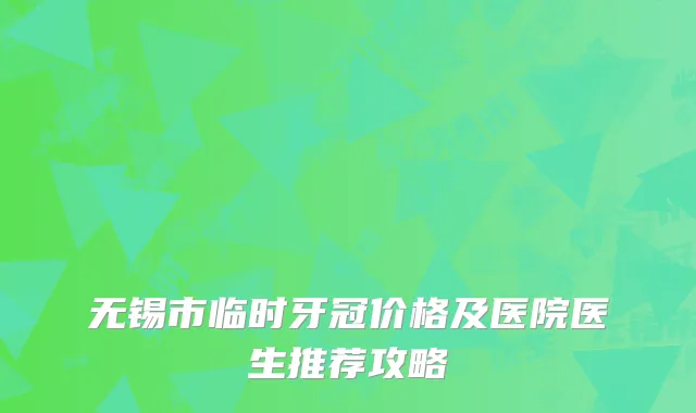 无锡市临时牙冠价格及医院医生推荐攻略