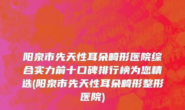 阳泉市先天性耳朵畸形医院综合实力前十口碑排行榜为您精选(阳泉市先天性耳朵畸形整形医院)