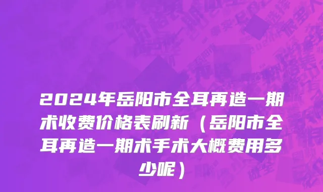 2024年岳阳市全耳再造一期术收费价格表刷新（岳阳市全耳再造一期术手术大概费用多少呢）