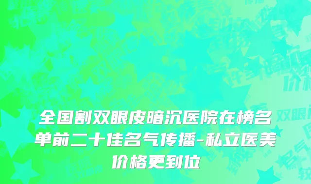 全国割双眼皮暗沉医院在榜名单前二十佳名气传播-私立医美价格更到位