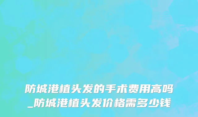 防城港植头发的手术费用高吗_防城港植头发价格需多少钱