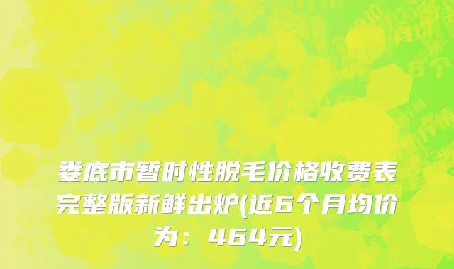 娄底市暂时性脱毛价格收费表完整版新鲜出炉(近6个月均价为：464元)