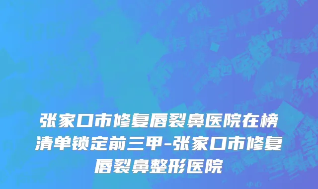 张家口市修复唇裂鼻医院在榜清单锁定前三甲-张家口市修复唇裂鼻整形医院