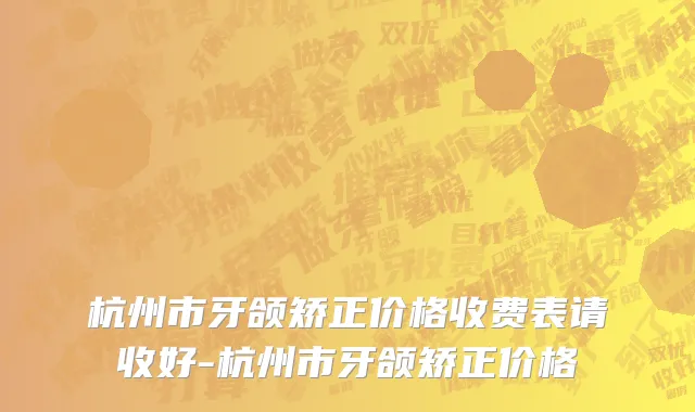 杭州市牙颌矫正价格收费表请收好-杭州市牙颌矫正价格