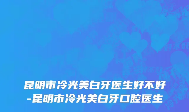 昆明市冷光美白牙医生好不好-昆明市冷光美白牙口腔医生