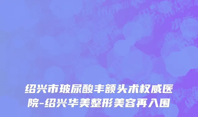绍兴市玻尿酸丰额头术权威医院-绍兴华美整形美容再入围