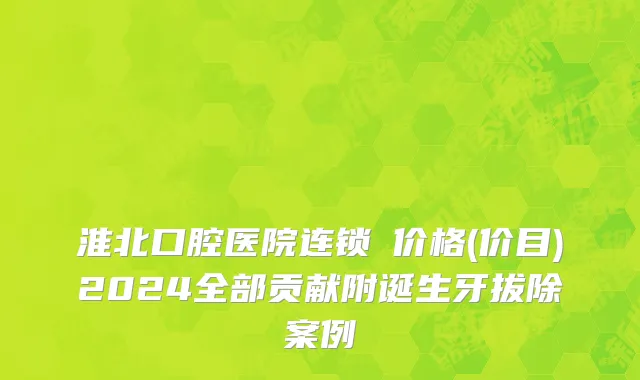 淮北口腔医院连锁痁价格(价目)2024全部贡献附诞生牙拔除案例