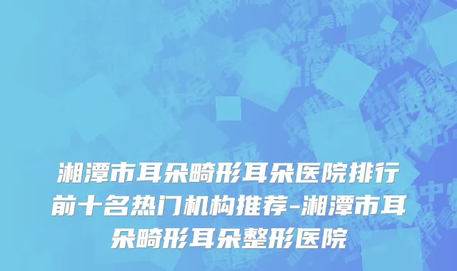湘潭市耳朵畸形耳朵医院排行前十名热门机构推荐-湘潭市耳朵畸形耳朵整形医院