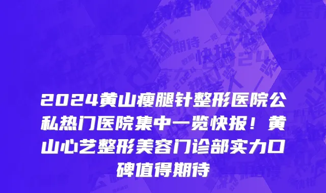 2024黄山瘦腿针整形医院公私热门医院集中一览快报!黄山心艺整形美容门诊部实力口碑值得期待