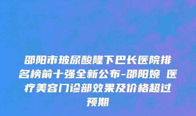 邵阳市玻尿酸隆下巴长医院排名榜前十强全新公布-邵阳婉媄医疗美容门诊部效果及价格超过预期