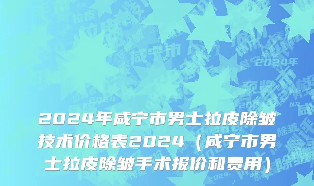 2024年咸宁市男士拉皮除皱技术价格表2024（咸宁市男士拉皮除皱手术报价和费用）