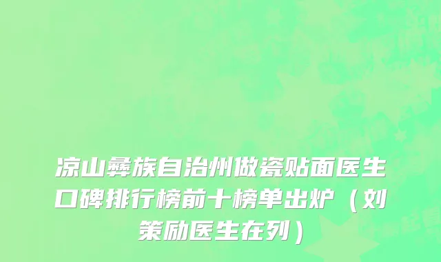 凉山彝族自治州做瓷贴面医生口碑排行榜前十榜单出炉（刘策励医生在列）