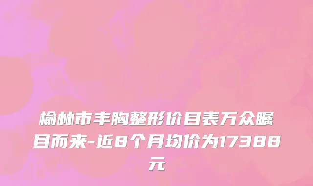 榆林市丰胸整形价目表万众瞩目而来-近8个月均价为17388元