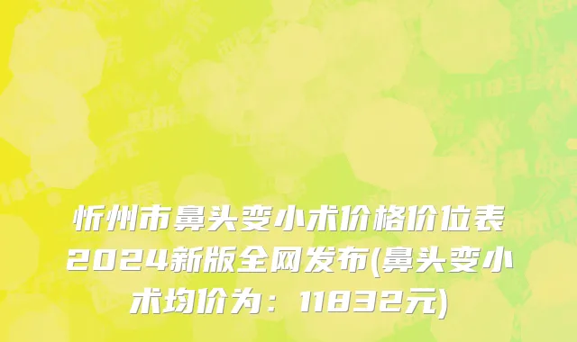 忻州市鼻头变小术价格价位表2024新版全网发布(鼻头变小术均价为：11832元)