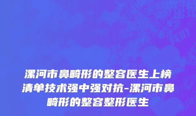 漯河市鼻畸形的整容医生上榜清单技术强中强对抗-漯河市鼻畸形的整容整形医生