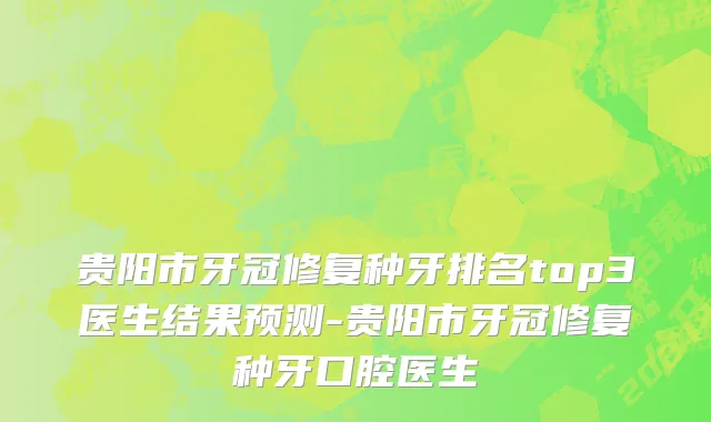 贵阳市牙冠修复种牙排名top3医生结果预测-贵阳市牙冠修复种牙口腔医生