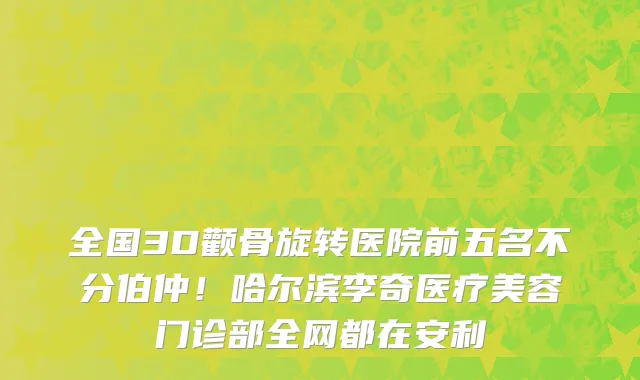 全国3D颧骨旋转医院前五名不分伯仲!哈尔滨李奇医疗美容门诊部全网都在安利