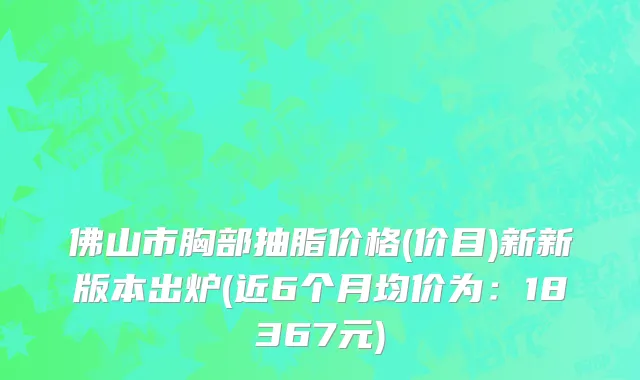 佛山市胸部抽脂价格(价目)新新版本出炉(近6个月均价为：18367元)