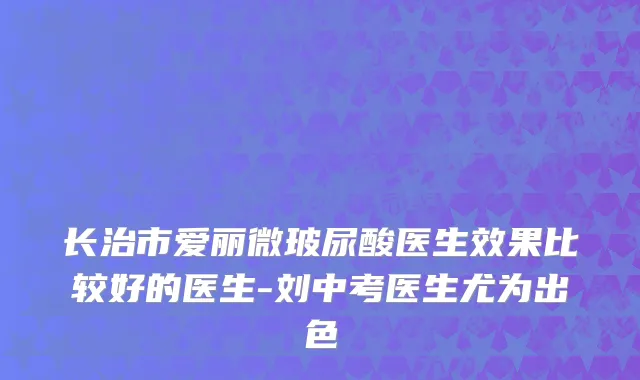 长治市爱丽微玻尿酸医生效果比较好的医生-刘中考医生尤为出色