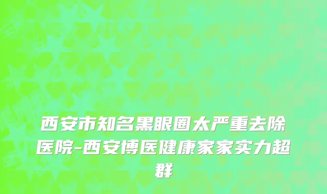 西安市知名黑眼圈太严重去除医院-西安博医健康家家实力超群