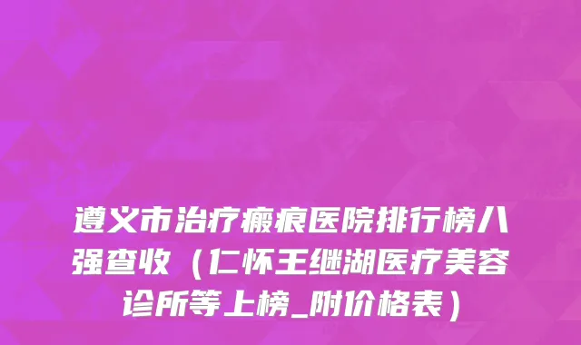 遵义市治疗瘢痕医院排行榜八强查收（仁怀王继湖医疗美容诊所等上榜_附价格表）