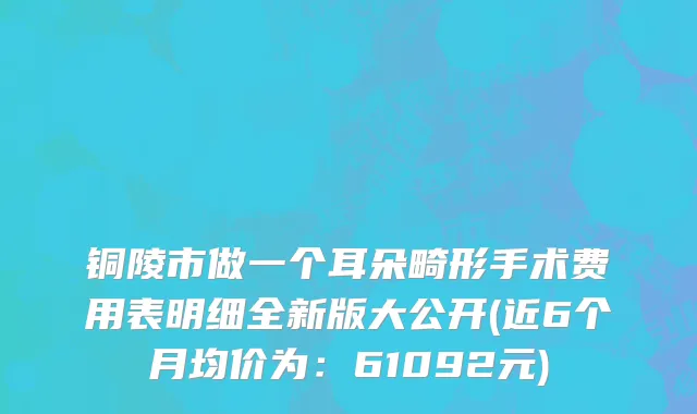 铜陵市做一个耳朵畸形手术费用表明细全新版大公开(近6个月均价为：61092元)