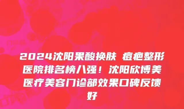 2024沈阳果酸换肤袪痘疤整形医院排名榜八强!沈阳欣博美医疗美容门诊部效果口碑反馈好