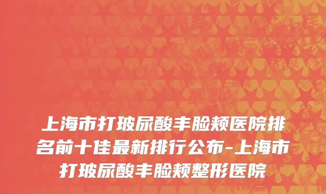 上海市打玻尿酸丰脸颊医院排名前十佳最新排行公布-上海市打玻尿酸丰脸颊整形医院