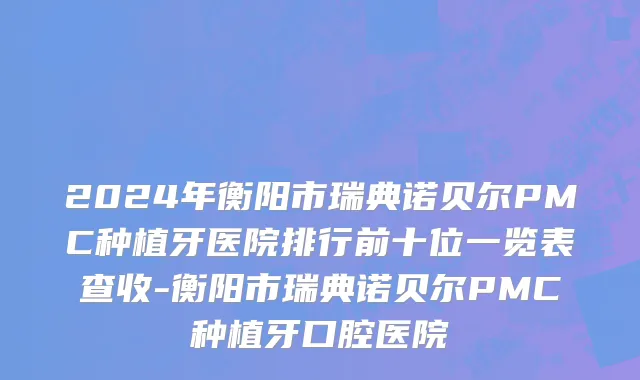 2024年衡阳市瑞典诺贝尔PMC种植牙医院排行前十位一览表查收-衡阳市瑞典诺贝尔PMC种植牙口腔医院